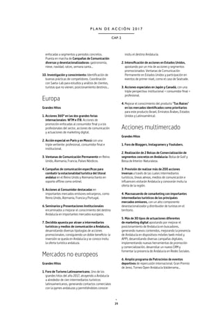 39
CAP. 2
P L A N D E A C C I Ó N 2 0 1 7
enfocadas a segmentos y periodos concretos.
Puesta en marcha de Campañas de Comunicación
diversas y desestacionalizadoras: gastronomía,
nieve, navidad, raíces, semana santa...
10. Investigación y conocimiento: Identificación de
buenas prácticas de competidores. Coordinación
con Saeta-Lab para estudios y análisis de clientes,
turistas que no vienen, posicionamiento destinos…
Europa
Grandes Hitos
1. Acciones 360º en las dos grandes ferias
internacionales: WTM e ITB. Acciones de
promoción enfocadas al consumidor final y a los
profesionales del sector, acciones de comunicación
y actuaciones de marketing digital.
2. Acción especial en Paris y en Moscú con una
triple vertiente: profesional, consumidor final e
institucional.
3.	Ventanas de Comunicación Permanente en Reino
Unido, Alemania, Francia, Países Nórdicos.
4.	Campañas de comunicación específicas para
combatir la estacionalidad turística del litoral
andaluz en el Reino Unido y Alemania (tanto en
soporte offline como online).
5.	Acciones al Consumidor destacadas en
importantes mercados emisores extranjeros, como
Reino Unido, Alemania, Francia y Portugal.
6.	Seminarios y Presentaciones Institucionales
encaminados a mejorar el conocimiento del destino
Andalucía en importantes mercados europeos.
7.	Decidida apuesta por atraer a intermediarios
turísticos y medios de comunicación a Andalucía,
desarrollando diversas tipologías de acciones
promocionales, consiguiendo un doble beneficio: la
inversión se queda en Andalucía y se conoce insitu
la oferta turística andaluza.
Mercados no europeos
Grandes Hitos
1. Foro de Turismo Latinoamericano. Uno de los
grandes hitos del año 2017, atrayendo a Andalucía
a alrededor de cien intermediarios turísticos
latinoamericanos, generando contactos comerciales
con la pymes andaluzas y permitiéndoles conocer
insitu el destino Andalucía.
2.	Intensificación de acciones en Estados Unidos,
apostando por un mix de acciones y segmentos
promocionados: Ventanas de Comunicación
Permanente en Estados Unidos y participación en
eventos de primer nivel, como el caso de Seatrade.
3.	Acciones especiales en Japón y Canadá, con una
triple perspectiva: institucional + consumidor final +
profesional.
4.	Mejorar el conocimiento del producto "Tus Raíces"
en los mercados identificados como prioritarios
para este producto (Israel, Emiratos Árabes, Estados
Unidos y Latinoamérica).
Acciones multimercado
Grandes Hitos
1. Foro de Bloggers, Instagramers y Youtubers.
2. Realización de 2 Bolsas de Comercialización de
segmentos concretos en Andalucía: Bolsa de Golf y
Bolsa de Interior-Naturaleza.
3. Previsión de realizar más de 200 acciones
inversas a través de las cuales intermediarios
turísticos, líneas aéreas, medios de comunicación e
influencers visitarán Andalucía y conocerán insitu la
oferta de la región.
4. Macroacuerdo de comarketing con importantes
intermediarios turísticos de los principales
mercados emisores, con un alto componente
desestacionalizador y distribuidor de turistas en el
territorio.
5. Más de 30 tipos de actuaciones diferentes
de marketing digital apostando por mejorar el
posicionamiento de Andalucía en buscadores,
generando nuevos contenidos, mejorando la presencia
de Andalucía en dispositivos móviles (web móvil y
APP), desarrollando diversas campañas digitales,
implementando nuevas herramientas de promoción
y comercialización, desarrollar un nuevo CRM y
fomentar la presencia de Andalucía en Redes Sociales.
6. Amplio programa de Patrocinios de eventos
deportivos de repercusión internacional: Gran Premio
de Jerez, Torneo Open Andalucía Valderrama...
 