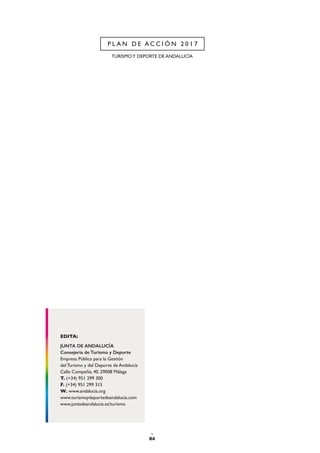 JUNTA DE ANDALUCÍA
Consejería de Turismo y Deporte
Empresa Pública para la Gestión
del Turismo y del Deporte de Andalucía
Calle Compañía, 40. 29008 Málaga
T. (+34) 951 299 300
F. (+34) 951 299 315
W. www.andalucia.org
www.turismoydeportedeandalucia.com
www.juntadeandalucia.es/turismo
EDITA:
04
TURISMOY DEPORTE DE ANDALUCÍA
P L A N D E A C C I Ó N 2 0 1 7
 