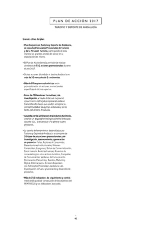 40
TURISMO Y DEPORTE DE ANDALUCÍA
P L A N D E A C C I Ó N 2 0 1 7
Grandes cifras del plan
• Plan Conjunto de Turismo y Deporte de Andalucía,
de los ocho Patronatos Provinciales de Turismo
y de la Mesa del Turismo, participando de esta
manera los grandes actores del sector en la
elaboración del mismo.
• El Plan de Acción tiene la previsión de realizar
alrededor de 550 acciones promocionales durante
el año 2017.
• Dichas acciones difundirán el destino Andalucía en
más de 50 mercados de 5 continentes.
• Más de 20 segmentos turísticos serán
promocionados en acciones promocionales
específicas de dichos aspectos.
• Cerca de 200 acciones formativas y de
investigación, a través de la cual mejorar el
conocimiento del tejido empresarial andaluz,
transmitiendo claves que ayuden a mejorar la
competitividad de las pymes andaluzas y por lo
tanto, del destino Andalucía.
• Apuesta por la generación de productos turísticos,
creando un departamento especialmente enfocado
durante 2017 a desarrollar y/o generar cuatro
productos.
• La batería de herramientas desarrolladas por
Turismo y Deporte de Andalucía se compone de
20 tipos de actuaciones promocionales y de
investigación, asesoramiento y generación
de producto: Ferias, Acciones al Consumidor,
Presentaciones Institucionales, Misiones
Comerciales, Congresos, Bolsas de Comercialización,
Foros Inversos, Acciones Inversas, Acuerdos de
comarketing con otros actores turísticos, Campañas
de Comunicación, Ventanas de Comunicación
Permanente, Patrocinios, Eventos, Marketing
Digital, Publicaciones, Acciones Especiales
con Patronatos Provinciales, Andalucía Lab,
Investigación en Saeta y Generación y desarrollo de
productos.
• Más de 350 indicadores de seguimiento y control
medirán el grado de consecución de los objetivos del
PEMTH2020 y sus indicadores asociados.
 