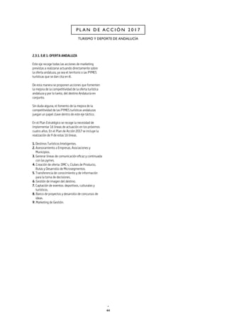 44
TURISMO Y DEPORTE DE ANDALUCÍA
P L A N D E A C C I Ó N 2 0 1 7
2.3.1. EJE 1: OFERTA ANDALUZA
Este eje recoge todas las acciones de marketing
previstas a realizarse actuando directamente sobre
la oferta andaluza, ya sea el territorio o las PYMES
turísticas que se dan cita en él.
De esta manera se proponen acciones que fomenten
la mejora de la competitividad de la oferta turística
andaluza y por lo tanto, del destino Andalucía en
conjunto.
Sin duda alguna, el fomento de la mejora de la
competitividad de las PYMES turísticas andaluzas
juegan un papel clave dentro de este eje táctico.
En el Plan Estratégico se recoge la necesidad de
implementar 16 líneas de actuación en los próximos
cuatro años. En el Plan de Acción 2017 se incluye la
realización de 9 de estas 16 líneas.
1. Destinos Turísticos Inteligentes.
2. Asesoramiento a Empresas, Asociaciones y
Municipios.
3. Generar líneas de comunicación eficaz y continuada
con las pymes.
4. Creación de oferta: DMC´s, Clubes de Producto,
Rutas y Desarrollo de Microsegmentos.
5. Transferencia de conocimiento y de información
para la toma de decisiones.
6. Gestión de imagen del destino.
7. Captación de eventos: deportivos, culturales y
turísticos.
8. Banco de proyectos y desarrollo de concursos de
ideas.
9. Marketing de Gestión.
 