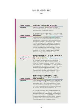 45
CAP. 2
P L A N D E A C C I Ó N 2 0 1 7
Línea de actuación 1. DESTINOS TURÍSTICOS INTELIGENTES
Descripción El año 2017 será testigo del comienzo de los trabajos
necesarios a desarrollar para favorecer el desarrollo de los
destinos turísticos inteligentes en Andalucía.
Línea de actuación
2. ASESORAMIENTO A EMPRESAS, ASOCIACIONES
Y MUNICIPIOS
Descripción Turismo y Deporte de Andalucía en general y Andalucía
Lab en particular van a desarrollar actuaciones encaminadas
a la orientación y asesoramiento a empresas, asociaciones y
municipios en marketing y gestión: planificación, cuadro de
mandos, marketing, creación de productos, investigación,
nuevas tendencias, redes sociales, estrategias digitales, etc.
Los beneficiarios de estos talleres de asesoramiento no
van a ser exclusivamente las pymes, sino que se amplia a
los municipios, ayuntamientos, mancomunidades, etc. que
lo soliciten. Por otra parte se realizan talleres y jornadas
formativas a lo largo de todo el territorio andaluz.
Línea de actuación
3. GENERAR LÍNEA DE COMUNICACIÓN EFICAZ Y
CONTINUADA CON LAS PYMES
Descripción El Plan de Acción 2017 contiene la realización de trabajos
de investigación de mercados, segmentos, tendencias,
análisis de las principales cifras económicas y turísticas, etc.
El Plan 2017 indica la necesidad de establecer una línea de
comunicación entre la Empresa Pública y el tejido empresarial
turístico andaluza, de modo que se les suministre información
estadística y estratégica que puedan ayudarles a la hora
de la toma de decisiones, fomentando una mejora de la
competitividad de las pymes turísticas andaluzas y por lo
tanto, una mejora de competitividad del propio destino.
Línea de actuación
4. CREACIÓN DE OFERTA: DMC´S, CLUBES
DE PRODUCTO, RUTAS Y DESARROLLO DE
MICROSEGMENTOS
Descripción Una de las grandes apuestas del PEMTH2020 es aumentar las
actuaciones de Turismo y Deporte de Andalucía enfocadas
directamente sobre la oferta, sobre el producto. Para ello
se realizarán actuaciones enfocadas sobre la conversión de
recursos en productos, creación de productos, rutas, clubes
de productos, desarrollo de microsegmentos, etc.
En el Plan de Acción 2017 se va a comenzar a trabajar en
este sentido, partiendo de la creación de un departamento
especialmente enfocado para ello, siendo los siguientes los
productos a desarrollar durante el 2017: Turismo de Raíces,
Enclaves y Experiencias del Patrimonio Mundial “Andalucía
Huella Universal”, Turismo Familiar “Viajar con niños” y
Turismo enogastronómico “Paisajes con Sabor”.
 