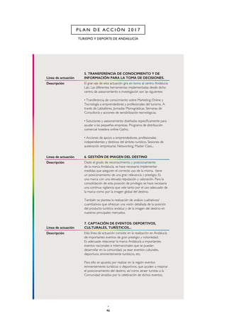 46
TURISMO Y DEPORTE DE ANDALUCÍA
P L A N D E A C C I Ó N 2 0 1 7
Línea de actuación
5. TRANSFERENCIA DE CONOCIMIENTO Y DE
INFORMACIÓN PARA LA TOMA DE DECISIONES.
Descripción El gran eje de esta actuación gira en torno al centro Andalucía
Lab. Las diferentes herramientas implementadas desde dicho
centro de asesoramiento e investigación son las siguientes:
· Transferencia de conocimiento sobre Marketing Online y
Tecnología a emprendedores y profesionales del turismo. A
través de Labtalleres, Jornadas Monográdicas, Semanas de
Consultoría y acciones de sensibilización tecnológicas.
· Soluciones y asesoramiento diseñadas específicamente para
ayudar a las pequeñas empresas. Programa de distribución
comercial hotelera online-Gatho.
· Acciones de apoyo a emprendedores, profesionales
independientes y destinos del ámbito turístico. Sesiones de
aceleración empresarial, Networking, Master Class...
Línea de actuación 6. GESTIÓN DE IMAGEN DEL DESTINO
Descripción Dado el grado de reconocimiento y posicionamiento
de la marca Andalucía, se hace necesario implementar
medidas que aseguren el correcto uso de la misma. tiene
un posicionamiento de una gran relevancia y prestigio. Es
una marca con una elevada reputación y valoración. Para la
consolidación de esta posición de privilegio se hace necesaria
una continua vigilancia que vele tanto por el uso adecuado de
la marca como por la imagen global del destino.
También se plantea la realización de análisis cualitativos/
cuantitativos que ofrezcan una visión detallada de la posición
del producto turístico andaluz y de la imagen del destino en
nuestros principales mercados.
Línea de actuación
7. CAPTACIÓN DE EVENTOS: DEPORTIVOS,
CULTURALES, TURÍSTICOS...
Descripción Esta línea de actuación consiste en la realización en Andalucía
de importantes eventos de gran prestigio y notoriedad.
Es adecuado relacionar la marca Andalucía a importantes
eventos nacionales e internacionales que se puedan
desarrollar en la comunidad, ya sean eventos culturales,
deportivos, eminentemente turísticos, etc.
Para ello se apuesta por realizar en la región eventos
eminentemente turísticos o deportivos, que ayuden a mejorar
el posicionamiento del destino, así como atraer turistas a la
Comunidad atraídos por la celebración de dichos eventos.
 