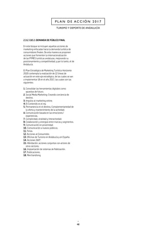 48
TURISMO Y DEPORTE DE ANDALUCÍA
P L A N D E A C C I Ó N 2 0 1 7
2.3.2. EJE 2: DEMANDA DE PÚBLICO FINAL
En este bloque se incluyen aquellas acciones de
marketing enfocadas hacia la demanda turística de
consumidores finales. De esta manera se proponen
acciones que fomenten la internacionalización
de las PYMES turísticas andaluzas, mejorando su
posicionamiento y competitividad, y por lo tanto, el de
Andalucía.
El Plan Estratégico de Marketing Turístico Horizonte
2020 contempla la realización de 22 líneas de
actuación en este eje estratégico, de las cuales se van
a implementar 18 en el año 2017, las cuales son las
siguientes:
1.	Consolidar las herramientas digitales como
apuestas de futuro.
2.	Social Media Marketing: Creando conciencia de
destino.
3.	Impulso al marketing online.
4.	El Contenido es el rey.
5.	Permanencia en el destino, Complementariedad de
la oferta y mantenimiento de la actividad.
6.	Comunicación basada en las emociones/
experiencias.
7.	Complicidad, viralidad y interactividad.
8.	Colaboración y sinergias entre marcas y segmentos.
9.	Comunicación en proximidad.
10. Comunicación a nuevos públicos.
11. Ferias.
12. Acciones al Consumidor.
13. Oficinas de Turismo en Andalucía y en España.
14. Acciones 360º.
15. Hibridación: acciones conjuntas con actores de
otros sectores.
16. Implantación de sistemas de fidelización.
17. Publicaciones.
18. Merchandising.
 