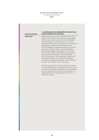 49
CAP. 2
P L A N D E A C C I Ó N 2 0 1 7
Línea de actuación
1. CONSOLIDAR LAS HERRAMIENTAS DIGITALES
COMO APUESTAS DE FUTURO
Descripción Apuesta decidida por convertir la plataforma Web www.
andalucia.org en el epicentro de toda la estrategia digital de
Andalucía como destino turístico. Para ello se desarrollan
nuevos contenidos y nuevas herramientas. Los nuevos
contenidos se dividen en cinco grandes bloques: Generación
de experiencias multiformato, Contenidos con Visual
Thinking+Infografías, Contenidos para difusión de acciones
corporativas, Creación, diseño y envío de Newsletter y
Mantenimiento lingüistico de contenidos. Por otra parte,
las nuevas herramientas a implementar son Herramientas
de venta (Paquetes Dinámicos y Herramientas B2B y
B2C), Herramientas de valor añadido para el viajero (APP
de inteligencia artificial y motor de recomendaciones),
herramientas de fidelización (Implantar un Social CRM) y la
evolución de la plataforma www.andalucia.org
Andalucía Shop. Impulso de Andalucía Shop desarrollando
una nueva plataforma de comercio electrónico para la venta
de productos y publicaciones, dirigidas tanto a las empresas
como al consumidor final. Además se va a desarrollar una
campaña SEO de www.andaluciashop.com así como una
campaña de emailing.
 