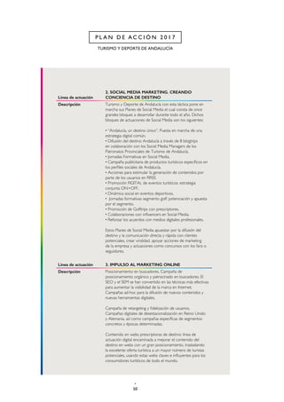 50
TURISMO Y DEPORTE DE ANDALUCÍA
P L A N D E A C C I Ó N 2 0 1 7
Línea de actuación
2. SOCIAL MEDIA MARKETING. CREANDO
CONCIENCIA DE DESTINO
Descripción Turismo y Deporte de Andalucía con esta táctica pone en
marcha sus Planes de Social Media el cual consta de once
grandes bloques a desarrollar durante todo el año. Dichos
bloques de actuaciones de Social Media son los siguientes:
· “Andalucía, un destino único”. Puesta en marcha de una
estrategia digital común.
· Difusión del destino Andalucía a través de 8 blogtrips
en colaboración con los Social Media Managers de los
Patronatos Provinciales de Turismo de Andalucía.
· Jornadas Formativas en Social Media.
· Campaña publicitaria de productos turísticos específicos en
los perfiles sociales de Andalucía.
· Acciones para estimular la generación de contenidos por
parte de los usuarios en RRSS
· Promoción FIGITAL de eventos turísticos: estrategia
conjunta ON+OFF.
· Dinámica social en eventos deportivos.
· Jornadas formativas segmento golf: potenciación y apuesta
por el segmento.
· Promoción de Golftrips con prescriptores.
· Colaboraciones con influencers en Social Media.
· Reforzar los acuerdos con medios digitales profesionales.
Estos Planes de Social Media apuestan por la difusión del
destino y la comunicación directa y rápida con clientes
potenciales, crear viralidad, apoyar acciones de marketing
de la empresa y actuaciones como concursos con los fans o
seguidores.
Línea de actuación 3. IMPULSO AL MARKETING ONLINE
Descripción Posicionamiento en buscadores. Campaña de
posicionamiento orgánico y patrocinado en buscadores. El
SEO y el SEM se han convertido en las técnicas más efectivas
para aumentar la visibilidad de la marca en Internet.
Campañas ad-hoc para la difusión de nuevos contenidos y
nuevas herramientas digitales.
Campaña de retargeting y fidelización de usuarios.
Campañas digitales de desestacionalización en Reino Unido
y Alemania, así como campañas específicas de segmentos
concretos y épocas determinadas.
Contenido en webs prescriptoras de destino: línea de
actuación digital encaminada a mejorar el contenido del
destino en webs con un gran posicionamiento, trasladando
la excelente oferta turística a un mayor número de turistas
potenciales, usando estas webs claves e influyentes para los
consumidores turísticos de todo el mundo.
 