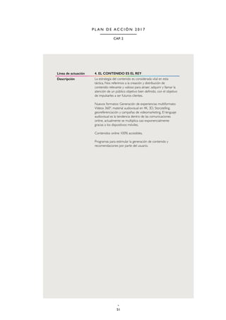 51
CAP. 2
P L A N D E A C C I Ó N 2 0 1 7
Línea de actuación 4. EL CONTENIDO ES EL REY
Descripción La estrategia del contenido es considerada vital en esta
táctica. Nos referimos a la creación y distribución de
contenido relevante y valioso para atraer, adquirir y llamar la
atención de un público objetivo bien definido, con el objetivo
de impulsarles a ser futuros clientes.
Nuevos formatos: Generación de experiencias multiformato:
Vídeos 360º, material audiovisual en 4K, 3D, Storytelling,
georeferenciación y campañas de videomarketing. El lenguaje
audiovisual es la tendencia dentro de las comunicaciones
online, actualmente se multiplica casi exponencialmente
gracias a los dispositivos móviles.
Contenidos online 100% accesibles.
Programas para estimular la generación de contenido y
recomendaciones por parte del usuario.
 