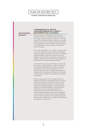 52
TURISMO Y DEPORTE DE ANDALUCÍA
P L A N D E A C C I Ó N 2 0 1 7
Línea de actuación
5. PERMANENCIA EN EL DESTINO,
COMPLEMENTARIEDAD DE LA OFERTA Y
MANTENIMIENTO DE LA ACTIVIDAD
Descripción Entre los objetivos más relevantes de todo destino se
encuentran extender la actividad turística durante todo el
año, ampliar la estancia media de los viajeros e incrementar
su gasto. Para ello, desde Andalucía se apostará por aquellas
actuaciones que inviten al turista a permanecer más tiempo
en la comunidad, así como por difundir aquellos productos
que complementen la visita y conlleven un desembolso
mayor en el destino.
Para cumplir este objetivo se va a realizar un ambicioso plan
en el que se utilizan diversas herramientas promocionales,
estando todas ellas encaminadas a dar a conocer la excelente
variedad de destinos, segmentos y productos que tiene
Andalucía, de manera que se apueste por la combinación de
destinos y segmentos como la mejor manera de disfrutar al
completo de las excelencias del destino Andalucía.
A través de Ferias, Acciones al Consumidor, Campañas de
Comunicación, Marketing Digital... se repite el mensaje de
la Complementariedad del destino andaluz, fomentando
la movilidad de turistas tanto en el tiempo como en el
territorio, destacando la gran variedad turística existente en
Andalucía como el principal punto fuerte de la Comunidad,
siendo el elemento diferenciador respecto a otros destinos
competidores.
Además se apuesta por emitir un mensaje que tiene el
objetivo de prolongar las temporadas turísticas y contribuir
al mantenimiento de la actividad turística durante el año.
Para ello se mantendrá el esfuerzo en campañas basadas
en segmentos desestacionalizadores y en productos que
refuercen la complementariedad de la oferta del destino.
Precisamente, uno de los principales atractivos para
disfrutar de Andalucía durante todo el año es su clima,
una de las grandes fortalezas y motivaciones del viaje para
nuestros visitantes. Por este motivo se hace indispensable
comunicar continuamente este valor, mediante actuaciones
promocionales y colaborativas que resalten el excelente clima
de Andalucía en cualquier mes.
 