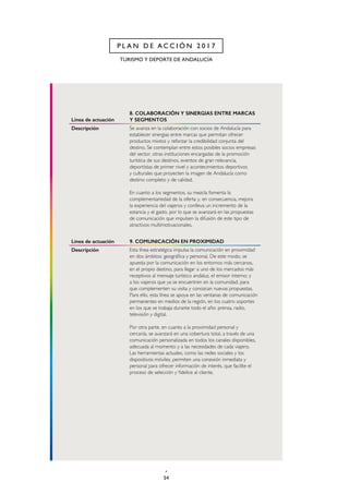 54
TURISMO Y DEPORTE DE ANDALUCÍA
P L A N D E A C C I Ó N 2 0 1 7
Línea de actuación
8. COLABORACIÓN Y SINERGIAS ENTRE MARCAS
Y SEGMENTOS
Descripción Se avanza en la colaboración con socios de Andalucía para
establecer sinergias entre marcas que permitan ofrecer
productos mixtos y reforzar la credibilidad conjunta del
destino. Se contemplan entre estos posibles socios empresas
del sector, otras instituciones encargadas de la promoción
turística de sus destinos, eventos de gran relevancia,
deportistas de primer nivel y acontecimientos deportivos
y culturales que proyecten la imagen de Andalucía como
destino completo y de calidad.
En cuanto a los segmentos, su mezcla fomenta la
complementariedad de la oferta y, en consecuencia, mejora
la experiencia del viajeros y conlleva un incremento de la
estancia y el gasto, por lo que se avanzará en las propuestas
de comunicación que impulsen la difusión de este tipo de
atractivos multimotivacionales.
Línea de actuación 9. COMUNICACIÓN EN PROXIMIDAD
Descripción Esta línea estratégica impulsa la comunicación en proximidad
en dos ámbitos: geográfica y personal. De este modo, se
apuesta por la comunicación en los entornos más cercanos,
en el propio destino, para llegar a uno de los mercados más
receptivos al mensaje turístico andaluz, el emisor interno; y
a los viajeros que ya se encuentren en la comunidad, para
que complementen su visita y conozcan nuevas propuestas.
Para ello, esta línea se apoya en las ventanas de comunicación
permanentes en medios de la región, en los cuatro soportes
en los que se trabaja durante todo el año: prensa, radio,
televisión y digital.
Por otra parte, en cuanto a la proximidad personal y
cercanía, se avanzará en una cobertura total, a través de una
comunicación personalizada en todos los canales disponibles,
adecuada al momento y a las necesidades de cada viajero.
Las herramientas actuales, como las redes sociales y los
dispositivos móviles, permiten una conexión inmediata y
personal para ofrecer información de interés, que facilite el
proceso de selección y fidelice al cliente.
 