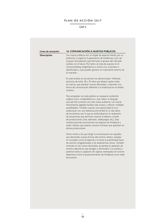 55
CAP. 2
P L A N D E A C C I Ó N 2 0 1 7
Línea de actuación 10. COMUNICACIÓN A NUEVOS PÚBLICOS
Descripción Los nuevos públicos son un target de especial interés, por su
potencial, su papel en la generación de tendencias y por ser
el grupo de población que formarán el grueso del mercado
turístico en el futuro. Por tanto, se trata de avanzar en el
micromarketing, dirigiéndonos a nichos muy concretos e
identificados y que pueden generar un importante retorno de
la inversión.
En este ámbito se encuentran los denominados ‘millenials’,
personas de entre 18 y 34 años que desean captar todas
las marcas, que plantean nuevas demandas y requieren una
forma de comunicación diferente a la tradicional en el ámbito
turístico.
Para empatizar con este público es necesario contenido
original, único, multiplataforma y que utilice un lenguaje
que permita conectar con esta nueva audiencia. Las nuevas
herramientas digitales facilitan este acceso y ofrecen múltiples
posibilidades. También supone una oportunidad el ocio
audiovisual, con una relevancia primordial en la vida diaria
de los jóvenes, por lo que se profundizará en la realización
de actuaciones que permitan mostrar el destino a través
de producciones (cine, televisión, videojuegos, etc.). Esta
iniciativa permite promocionar los espacios de Andalucía y
atraer clientes que quieran conocer enclaves que aparecen en
dichas producciones.
Otros nichos a los que dirigir la comunicación son aquellos
que demandan nuevas formas del turismo urbano, basadas
en concepto como el deporte y la salud, la autenticidad fuera
de centros congestionados o las experiencias únicas. También
centrado en las nuevas demandas, se plantea la captación de
eventos deportivos que atraigan a aficionados a su práctica y
potencie tanto la captación de viajeros interesados en turismo
deportivos como el posicionamiento de Andalucía como sede
de eventos.
 