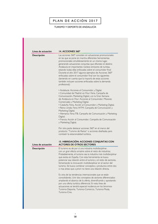 58
TURISMO Y DEPORTE DE ANDALUCÍA
P L A N D E A C C I Ó N 2 0 1 7
Línea de actuación 14. ACCIONES 360º
Descripción Las acciones 360º consisten en actuaciones promocionales
en las que se pone en marcha diferentes herramientas
promocionales simultáneamente en un mismo lugar,
generando actuaciones conjuntas que difundan el destino
Andalucía en importantes núcleos emisores de turistas,
estando todas ellas enfocadas sobre el consumidor final:
Durante el año 2017 algunos ejemplos de Acciones 360º
enfocadas sobre el consumidor final son los siguientes
(teniendo en cuenta que la mayoría de estas acciones
también incluyen acciones enfocadas sobre la demanda
profesional):
· Andalucía: Acciones al Consumidor y Digital.
· Comunidad de Madrid: en Fitur: Feria, Campaña de
Comunicación, Marketing Digital y en la Gran Semana
de Andalucía en Fitur: Acciones al Consumidor, Misiones
Comerciales y Marketing Digital.
· Cataluña: Feria, Acción al Consumidor y Marketing Digital.
· Reino Unido: Feria WTM, Campaña de Comunicación y
Marketing Digital.
· Alemania: Feria ITB, Campaña de Comunicación y Marketing
Digital.
· Francia: Acción al Consumidor, Campaña de Comunicación
y Marketing Digital.
Por otra parte destacar acciones 360º en el marco del
producto “Turismo de Raíces” o acciones diseñadas para
combatir la estacionalidad turística.
Línea de actuación
15. HIBRIDACIÓN: ACCIONES CONJUNTAS CON
ACTORES DE OTROS SECTORES
Descripción El turismo es de por sí una industria multidisciplinar,
con un gran efecto arrastre sobre el resto de industrias.
Probablemente, el turismo sea la industria más multidisciplinar
que exista en España. Con esta herramienta se busca
potenciar esa relación entre el turismo y el resto de sectores,
fomentando la innovación multidisciplinar en el sector del
turismo. Se busca combinar conceptos y productos entre dos
o mas áreas que a priori no tiene una relación directa.
Es otra de las tendencias internacionales que se están
consolidando. Unir dos conceptos de sectores diferenciados
ampliando el abanico de la oferta, diversificando y apostando
por una oferta turística diferencial. En esta línea de
actuaciones se tendrá especial incidencia en los binomios
Turismo-Deporte, Turismo-Comercio, Turismo-Moda,
Turismo-Cine.
 