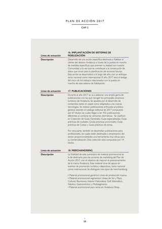 59
CAP. 2
P L A N D E A C C I Ó N 2 0 1 7
Línea de actuación
16. IMPLANTACIÓN DE SISTEMAS DE
FIDELIZACIÓN
Descripción Desarrollo de una acción específica destinada a fidelizar al
cliente del destino Andalucía a través de la puesta en marcha
de medidas específicas que premien su lealtad con nuestra
Comunidad, a la vez que se contribuye a la consecución de
datos que sirvan para la planificación de acciones futuras.
Esta acción se desarrollará a lo largo del año, con un enfoque
tanto nacional como internacional. El año 2017 será el testigo
del inicio de los trabajos relacionados con la puesta en
marcha de este sistema de fidelización.
Línea de actuación 17. PUBLICACIONES
Descripción Durante el año 2017 se va a elaborar una amplia gama de
publicaciones con las que recoger los principales atractivos
turísticos de Andalucía. Se apuesta por el desarrollo de
contenidos tanto en papel como adaptados a las nuevas
tecnologías. Se realizan publicaciones enfocadas al público
general, estando el catálogo editorial de 2017 compuesto
por 67 títulos, las cuales llegan a ser 432 publicaciones
diferentes al contarse las versiones idiomáticas. Se clasifican
en Colección de Guías Generales, Guías especializadas, Guías
prácticas de ciudades, Gruías prácticas provinciales, Guías
prácticas de Costas y Guías prácticas de zonas.
Por otra parte, también se desarrollan publicaciones para
profesionales, las cuales están destinadas a empresarios del
sector proporcionándoles una herramienta muy eficaz para
su comercialización. Esta colección está compuesta por 14
títulos.
Línea de actuación 18. MERCHANDISING
Descripción La finalidad de este suministro de material promocional es
la de destinarlo para las acciones de marketing del Plan de
Acción 2017, con el objetivo de mejorar el posicionamiento
de la marca Andalucía. Este material sirve de apoyo en
eventos de promoción turística y deportivos, tanto nacional
como internacional. Se distinguen tres tipos de merchandising:
· Material promocional genérico: Línea de producción masiva.
· Material promocional segmentos: Líneas de Sol y Playa,
Cultural, Reuniones, Interior-Naturaleza, Golf, Idiomático,
Náutico, Gastronómico y Multisegmento.
· Material promocional para venta en Andalucia Shop.
 