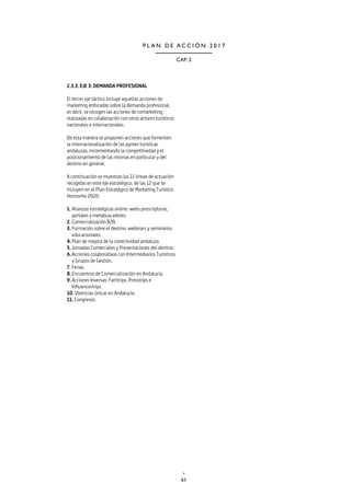 61
CAP. 2
P L A N D E A C C I Ó N 2 0 1 7
2.3.3. EJE 3: DEMANDA PROFESIONAL
El tercer eje táctico incluye aquellas acciones de
marketing enfocadas sobre la demanda profesional,
es decir, se recogen las acciones de comarketing
realizadas en colaboración con otros actores turísticos
nacionales e internacionales.
De esta manera se proponen acciones que fomenten
la internacionalización de las pymes turísticas
andaluzas, incrementando la competitividad y el
posicionamiento de las mismas en particular y del
destino en general.
A continuación se muestran las 11 líneas de actuación
recogidas en este eje estratégico, de las 12 que se
incluyen en el Plan Estratégico de Marketing Turístico
Horizonte 2020:
1.	Alianzas estratégicas online: webs prescriptoras,
portales y metabuscadores.
2.	Comercialización B2B.
3.	Formación sobre el destino: webinars y seminarios
educacionales.
4.	Plan de mejora de la conectividad andaluza.
5.	Jornadas Comerciales y Presentaciones del destino.
6.	Acciones colaborativas con Intermediarios Turísticos
y Grupos de Gestión.
7.	Ferias.
8.	Encuentros de Comercialización en Andalucía.
9.	Acciones Inversas: Famtrips, Presstrips e
Influencertrips.
10. Vivencias únicas en Andalucía.
11. Congresos.
 