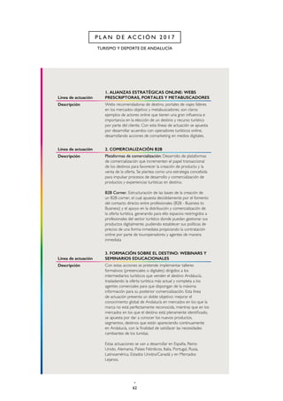 62
TURISMO Y DEPORTE DE ANDALUCÍA
P L A N D E A C C I Ó N 2 0 1 7
Línea de actuación
1. ALIANZAS ESTRATÉGICAS ONLINE: WEBS
PRESCRIPTORAS, PORTALES Y METABUSCADORES
Descripción Webs recomendadoras de destino, portales de viajes líderes
en los mercados objetivo y metabuscadores, son claros
ejemplos de actores online que tienen una gran influencia e
importancia en la elección de un destino y recurso turístico
por parte del cliente. Con esta líneas de actuación se apuesta
por desarrollar acuerdos con operadores turísticos online,
desarrollando acciones de comarketing en medios digitales.
Línea de actuación 2. COMERCIALIZACIÓN B2B
Descripción Plataformas de comercialización: Desarrollo de plataformas
de comercialización que incrementen el papel transaccional
de los destinos para favorecer la creación de producto y la
venta de la oferta. Se plantea como una estrategia concebida
para impulsar procesos de desarrollo y comercialización de
productos y experiencias turísticas en destino.
B2B Corner. Estructuración de las bases de la creación de
un B2B corner, el cual apuesta decididamente por el fomento
del contacto directo entre profesionales (B2B - Business to
Business) y el apoyo en la distribución y comercialización de
la oferta turística, generando para ello espacios restringidos a
profesionales del sector turístico donde puedan gestionar sus
productos digitalmente, pudiendo establecer sus políticas de
precios de una forma inmediata propiciando la contratación
online por parte de touroperadores y agentes de manera
inmediata
Línea de actuación
3. FORMACIÓN SOBRE EL DESTINO: WEBINARS Y
SEMINARIOS EDUCACIONALES
Descripción Con estas acciones se pretende implementar talleres
formativos (presenciales o digitales) dirigidos a los
intermediarios turísticos que venden el destino Andalucía,
trasladando la oferta turística más actual y completa a los
agentes comerciales para que dispongan de la máxima
información para su posterior comercialización. Esta línea
de actuación presenta un doble objetivo: mejorar el
conocimiento global de Andalucía en mercados en los que la
marca no está perfectamente reconocida, mientras que en los
mercados en los que el destino está plenamente identificado,
se apuesta por dar a conocer los nuevos productos,
segmentos, destinos que están apareciendo continuamente
en Andalucía, con la finalidad de satisfacer las necesidades
cambiantes de los turistas.
Estas actuaciones se van a desarrollar en España, Reino
Unido, Alemania, Países Nórdicos, Italia, Portugal, Rusia,
Latinoamérica, Estados Unidos/Canadá y en Mercados
Lejanos.
 