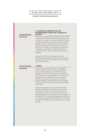 64
TURISMO Y DEPORTE DE ANDALUCÍA
P L A N D E A C C I Ó N 2 0 1 7
Línea de actuación
6. ACCIONES COLABORATIVAS CON
INTERMEDIARIOS TURÍSTICOS Y GRUPOS DE
GESTIÓN
Descripción Acuerdos de comarketing entre la Empresa Pública Turismo
y Deporte de Andalucía e intermediarios turísticos de todo
el mundo, con el objetivo de mejorar las ventas de Andalucía
en dichos touroperadores, sobre todo intentando mejorar
la llegada de turistas a determinadas zonas y en momentos
concretos, fomentando la redistribución de turistas en el
tiempo y en el territorio. El uso de este tipo de tácticas de
marketing es complementario a aquel que se enfoca en
operadores turísticos online, cambiando el soporte pero no
el objetivo.
Durante el año 2017 se van a realizar acuerdos de
comarketing con intermediarios turísticos de los principales
mercados emisores como España, Reino Unido, Alemania,
Francia, Estados Unidos...
Línea de actuación 7. FERIAS
Descripción El Plan de Acción sigue apostando por la participación
en Ferias Turísticas, aunque con matices que diferencian
dicha participación respecto a años anteriores, como la
búsqueda de un mayor retorno a través de más presencia
de PYMES, sumado a la segmentación y la innovación. Esta
táctica apuesta por potenciar en las ferias los espacios
destinados a la generación de negocio por parte de los
propios empresarios y destinos andaluces que acompañan
a la Comunidad en estos eventos promocionales dirigidos a
profesionales.
Andalucía estará presente en mas de 80 ferias turísticas
repartidas en alrededor de 35 países de todo el mundo.
Se apuesta por participar en la principal feria turística de
cada mercado así como en las ferias mas importantes de
segmentos específicos, diversificando la cartera de segmentos
de Andalucía. Tanto en España (gran apuesta este año) como
en otras ferias internacionales (WTM, ITB, Jata, ...) se realizan
Acciones 360º alrededor de la principal feria turística de cada
mercado.
 