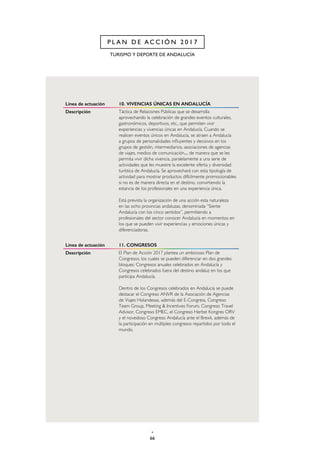 66
TURISMO Y DEPORTE DE ANDALUCÍA
P L A N D E A C C I Ó N 2 0 1 7
Línea de actuación 10. VIVENCIAS ÚNICAS EN ANDALUCÍA
Descripción Táctica de Relaciones Públicas que se desarrolla
aprovechando la celebración de grandes eventos culturales,
gastronómicos, deportivos, etc., que permiten vivir
experiencias y vivencias únicas en Andalucía. Cuando se
realicen eventos únicos en Andalucía, se atraen a Andalucía
a grupos de personalidades influyentes y decisivos en los
grupos de gestión, intermediarios, asociaciones de agencias
de viajes, medios de comunicación..., de manera que se les
permita vivir dicha vivencia, paralelamente a una serie de
actividades que les muestre la excelente oferta y diversidad
turística de Andalucía. Se aprovechará con esta tipología de
actividad para mostrar productos difícilmente promocionables
si no es de manera directa en el destino, convirtiendo la
estancia de los profesionales en una experiencia única.
Está prevista la organización de una acción esta naturaleza
en las ocho provincias andaluzas, denominada “Siente
Andalucía con los cinco sentidos”, permitiendo a
profesionales del sector conocer Andalucía en momentos en
los que se pueden vivir experiencias y emociones únicas y
diferenciadoras.
Línea de actuación 11. CONGRESOS
Descripción El Plan de Acción 2017 plantea un ambicioso Plan de
Congresos, los cuales se pueden diferenciar en dos grandes
bloques: Congresos anuales celebrados en Andalucía y
Congresos celebrados fuera del destino andaluz en los que
participa Andalucía.
Dentro de los Congresos celebrados en Andalucía se puede
destacar el Congreso ANVR de la Asociación de Agencias
de Viajes Holandesas, además del E-Congress, Congreso
Team Group, Meeting & Incentives Forum, Congreso Travel
Advisor, Congreso EMEC, el Congreso Herbst Kongres ORV
y el novedoso Congreso Andalucía ante el Brexit, además de
la participación en múltiples congresos repartidos por todo el
mundo.
 