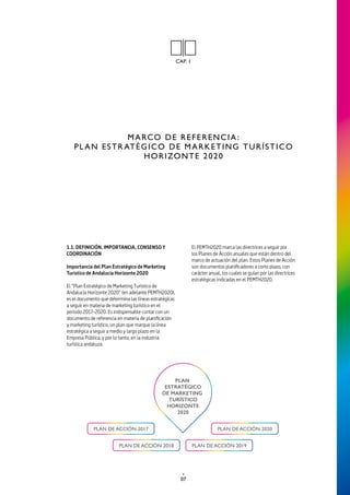07
MARCO DE REFERENCIA:
PL AN ESTR ATÉGICO DE MARKETING TURÍSTICO
HORIZONTE 2020
CAP. 1
1.1. DEFINICIÓN, IMPORTANCIA, CONSENSO Y
COORDINACIÓN
Importancia del Plan Estratégico de Marketing
Turístico de Andalucía Horizonte 2020
El “Plan Estratégico de Marketing Turístico de
Andalucía Horizonte 2020” (en adelante PEMTH2020),
es el documento que determina las líneas estratégicas
a seguir en materia de marketing turístico en el
periodo 2017-2020. Es indispensable contar con un
documento de referencia en materia de planificación
y marketing turístico, un plan que marque la línea
estratégica a seguir a medio y largo plazo en la
Empresa Pública, y por lo tanto, en la industria
turística andaluza.
El PEMTH2020 marca las directrices a seguir por
los Planes de Acción anuales que están dentro del
marco de actuación del plan. Estos Planes de Acción
son documentos planificadores a corto plazo, con
carácter anual, los cuales se guían por las directrices
estratégicas indicadas en el PEMTH2020.
 