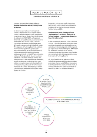 08
P L A N D E A C C I Ó N 2 0 1 7
TURISMO Y DEPORTE DE ANDALUCÍA
Consenso con la industria turística andaluza:
reuniones provinciales, Mesa del Turismo y panel
de expertos
Un elemento clave tanto para la Consejería de
Turismo y Deporte como para la Empresa Pública
Turismo y Deporte de Andalucía es la apuesta por el
consenso con el sector. Desde el principio del proceso
de elaboración del PEMTH2020, se ha apostado
firmemente por la colaboración y el consenso con los
profesionales de la industria turística andaluza.
Este esfuerzo de consenso comenzó desde dentro
de la propia empresa, con la participación de más de
70 trabajadores de Turismo y Deporte de Andalucía.
A continuación se apostó por la participación
activa de profesionales del sector turístico andaluz,
especialmente pymes de la industria turística
andaluza, participando en total 209 actores turísticos
andaluces. A estas jornadas le siguieron reuniones
individuales y encuestas online con expertos de la
industria turística. Como no puede ser de otra manera,
también ha existido un consenso con otros entes
públicos encargados de promoción turística. En este
sentido destacar la participación de los Patronatos
Provinciales de Turismo, de Turespaña y la revisión
y aportaciones de la Mesa del Turismo y del Consejo
Andaluz del Turismo.
En definitiva, han sido más de 300 profesionales
de la industria turística las que han participado en
la elaboración del Plan Estratégico de Marketing
Turístico Horizonte 2020.
Coordinación con planes estratégicos claves
“Horizonte 2020”: PGTS, RIS3, Alianza por un
Turismo Innovador y Competitivo en Andalucía y
Nuevo Marco Comunitario
El Plan Estratégico de Marketing Turístico Horizonte
2020, va a coincidir en el tiempo con las principales
estrategias europeas de este periodo, así como con
varios documentos estratégicos de ámbito regional,
por lo que resulta imprescindible que el PEMTH2020
sea plenamente coherente con las distintas
orientaciones marcadas tanto por la Unión Europea
como por la Junta de Andalucía y especialmente por
la Consejería de Turismo y Deporte.
Así, para la elaboración del PEMTH2020 se ha
realizado un exhaustivo análisis de aquellos planes
y estrategias vigentes hasta 2020 con influencia en
la planificación turística andaluza. De este modo, el
marco planificador con el que se ha coordinado el
PEMTH2020 abarca los siguientes elementos:
 