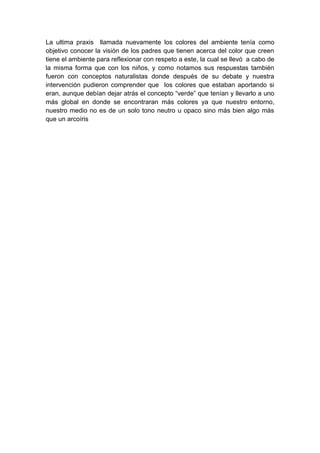 La ultima praxis llamada nuevamente los colores del ambiente tenía como
objetivo conocer la visión de los padres que tienen acerca del color que creen
tiene el ambiente para reflexionar con respeto a este, la cual se llevó a cabo de
la misma forma que con los niños, y como notamos sus respuestas también
fueron con conceptos naturalistas donde después de su debate y nuestra
intervención pudieron comprender que los colores que estaban aportando si
eran, aunque debían dejar atrás el concepto “verde” que tenían y llevarlo a uno
más global en donde se encontraran más colores ya que nuestro entorno,
nuestro medio no es de un solo tono neutro u opaco sino más bien algo más
que un arcoíris
 