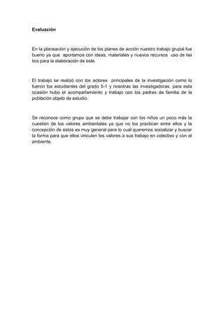 Evaluación



En la planeación y ejecución de los planes de acción nuestro trabajo grupal fue
bueno ya que aportamos con ideas, materiales y nuevos recursos uso de las
tics para la elaboración de este.



El trabajo se realizó con los actores principales de la investigación como lo
fueron los estudiantes del grado 5-1 y nosotras las investigadoras, para esta
ocasión hubo el acompañamiento y trabajo con los padres de familia de la
población objeto de estudio.



Se reconoce como grupo que se debe trabajar con los niños un poco más la
cuestión de los valores ambientales ya que no los practican entre ellos y la
concepción de estos es muy general para lo cual queremos socializar y buscar
la forma para que ellos vinculen los valores a sus trabajo en colectivo y con el
ambiente.
 
