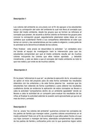 Descripción 1



Los colores del ambiente es una praxis con el fin de agrupar a los estudiantes
según su concepción del color del ambiente la cual nos lleva al concepto que
tienen del medio ambiente, desde los grupos que se formen se reforzara el
concepto que poseen, de acuerdo a dichos colores se formaran los grupos para
conocer la concepción grupal, seguidamente plasmaran estas ideas en una
cartelera que sustentaran frente a sus compañeros defendiendo el color que
tenían en común y las características por las cuales lo eligieron, a esta parte de
la actividad se le denomina el debate de los colores.

Para finalizar esta praxis se desarrollara la actividad ´´un verdadero arco
iris¨¨donde el equipo de investigación hará la intervención para que los
estudiantes comprendan por qué el medio ambiente resulta ser de muchos
colores incluyendo los colores que ellos habían aportado         y debatido
inicialmente, y esto se debe a que el concepto del medio ambiente es todo lo
que nos rodea y por ende es de muchos colores.



Descripción 2



En la praxis “reforcemos lo que se”, se plantea la ejecución de la encuesta que
se aplicó al inicio del proyecto para de esta forma contrastar los resultados
obtenidos con los anteriores y de esta forma plasmar los avances que los
estudiantes han obtenido de forma cuantitativa y para obtener los resultados
cualitativos donde se evidencie la aplicación de estos conceptos se llevara a
cabo la actividad “compartamos dentro de un ambiente agradable” donde se
llevara a cabo la actividad de un compartir para evaluar los resultados de los
niños al finalizar la actividad además la ocasión será aprovechada ya que es el
mes de Amor y amistad.



Descripción 3

Con la praxis “los colores del ambiente” queremos conocer los conceptos de
los padres de familia que manejan sobre ¿cuantos colores encontramos en el
medio ambiente? Esto con el fin de contrastar lo que ellos saben frente a lo que
sus hijos conocen o manejan del tema, ademásde complementar los saberes
de los padres de familia y enfocarlos junto con lo que queremos lograr sobre
 