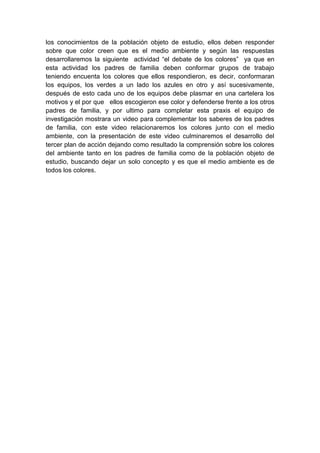 los conocimientos de la población objeto de estudio, ellos deben responder
sobre que color creen que es el medio ambiente y según las respuestas
desarrollaremos la siguiente actividad “el debate de los colores” ya que en
esta actividad los padres de familia deben conformar grupos de trabajo
teniendo encuenta los colores que ellos respondieron, es decir, conformaran
los equipos, los verdes a un lado los azules en otro y así sucesivamente,
después de esto cada uno de los equipos debe plasmar en una cartelera los
motivos y el por que ellos escogieron ese color y defenderse frente a los otros
padres de familia, y por ultimo para completar esta praxis el equipo de
investigación mostrara un video para complementar los saberes de los padres
de familia, con este video relacionaremos los colores junto con el medio
ambiente, con la presentación de este video culminaremos el desarrollo del
tercer plan de acción dejando como resultado la comprensión sobre los colores
del ambiente tanto en los padres de familia como de la población objeto de
estudio, buscando dejar un solo concepto y es que el medio ambiente es de
todos los colores.
 