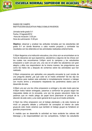 DIARIO DE CAMPO
INSTITUCION EDUCATIVA PABLO EMILIO RIVEROS

Jornada tarde grado 5-1
Fecha: 31/agosto/2012
 Hora de iniciación: 3:30 pm
Hora de culminación: 5:30 pm

Objetivo: observar y analizar las actitudes tomadas por los estudiantes del
grado 5-1 en donde llevamos a cabo nuestro proyecto y contrastar los
resultados con los obtenidos en las actividades realizadas anteriormente.


3:30pm llegamos a la institución educativa y los chico aún se encontraban en la
hora de descanso así que esperamos, saludamos a algunos de los chicos con
los cuales nos encontramos 3:45pm sonó la campana y los estudiantes
empezaron a subir uno por uno, una vez en el salón los saludamos con gran
alegría y ellos nos respondieron de la misma manera, les preguntamos que
como les había ido y después de contarnos sobre las actividades que han
realizado.

3:50pm empezamos por aplicarles una pequeña encuesta la cual consta de
una pregunta abierta ¿de qué color es el medio ambiente? Se les dijo los
parámetros para realizar esta actividad e inmediatamente iniciaron a trabajar
con mucho ánimo y entusiasmo respetando los parámetros dados para el
desarrollo de esta.

4:00pm uno por uno los niños empezaron a entregar y de este modo para las
4:05pm todos habían entregado, pasamos a conformar los grupos según las
respuestas dadas en la encuesta, una vez los grupos estuvieron listos les
pedimos que en medio pliego de papel bond plasmaran el porqué de la
elección de este color y una visión general de lo que es el medio ambiente.

4:10pm los niños empezaron con el trabajo planteado y de esta manera se
inició un pequeño debate y unificación de conceptos al interior de cada
grupo,de este modo veíamos que también el trabajo grupal se fortaleció en
grandes proporciones.

A medida que se desarrolla la actividad se hace evidente los valores del
liderazgo y de responsabilidad con los compañeros, 4:20pm los estudiante
 