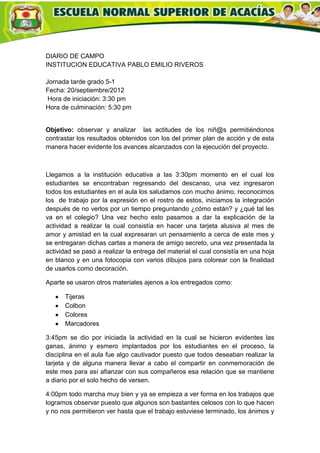 DIARIO DE CAMPO
INSTITUCION EDUCATIVA PABLO EMILIO RIVEROS

Jornada tarde grado 5-1
Fecha: 20/septiembre/2012
 Hora de iniciación: 3:30 pm
Hora de culminación: 5:30 pm


Objetivo: observar y analizar las actitudes de los niñ@s permitiéndonos
contrastar los resultados obtenidos con los del primer plan de acción y de esta
manera hacer evidente los avances alcanzados con la ejecución del proyecto.



Llegamos a la institución educativa a las 3:30pm momento en el cual los
estudiantes se encontraban regresando del descanso, una vez ingresaron
todos los estudiantes en el aula los saludamos con mucho ánimo, reconocimos
los de trabajo por la expresión en el rostro de estos, iniciamos la integración
después de no verlos por un tiempo preguntando ¿cómo están? y ¿qué tal les
va en el colegio? Una vez hecho esto pasamos a dar la explicación de la
actividad a realizar la cual consistía en hacer una tarjeta alusiva al mes de
amor y amistad en la cual expresaran un pensamiento a cerca de este mes y
se entregaran dichas cartas a manera de amigo secreto, una vez presentada la
actividad se pasó a realizar la entrega del material el cual consistía en una hoja
en blanco y en una fotocopia con varios dibujos para colorear con la finalidad
de usarlos como decoración.

Aparte se usaron otros materiales ajenos a los entregados como:

      Tijeras
      Colbon
      Colores
      Marcadores

3:45pm se dio por iniciada la actividad en la cual se hicieron evidentes las
ganas, ánimo y esmero implantados por los estudiantes en el proceso, la
disciplina en el aula fue algo cautivador puesto que todos deseaban realizar la
tarjeta y de alguna manera llevar a cabo el compartir en conmemoración de
este mes para así afianzar con sus compañeros esa relación que se mantiene
a diario por el solo hecho de versen.

4:00pm todo marcha muy bien y ya se empieza a ver forma en los trabajos que
logramos observar puesto que algunos son bastantes celosos con lo que hacen
y no nos permitieron ver hasta que el trabajo estuviese terminado, los ánimos y
 