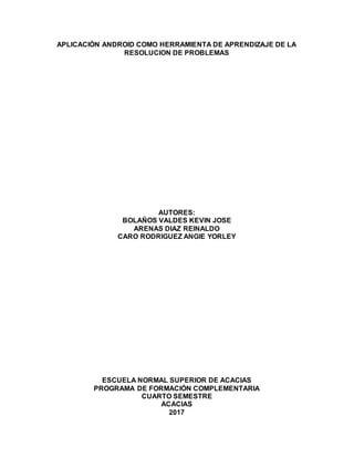 APLICACIÓN ANDROID COMO HERRAMIENTA DE APRENDIZAJE DE LA
RESOLUCION DE PROBLEMAS
AUTORES:
BOLAÑOS VALDES KEVIN JOSE
ARENAS DIAZ REINALDO
CARO RODRIGUEZ ANGIE YORLEY
ESCUELA NORMAL SUPERIOR DE ACACIAS
PROGRAMA DE FORMACIÓN COMPLEMENTARIA
CUARTO SEMESTRE
ACACIAS
2017
 