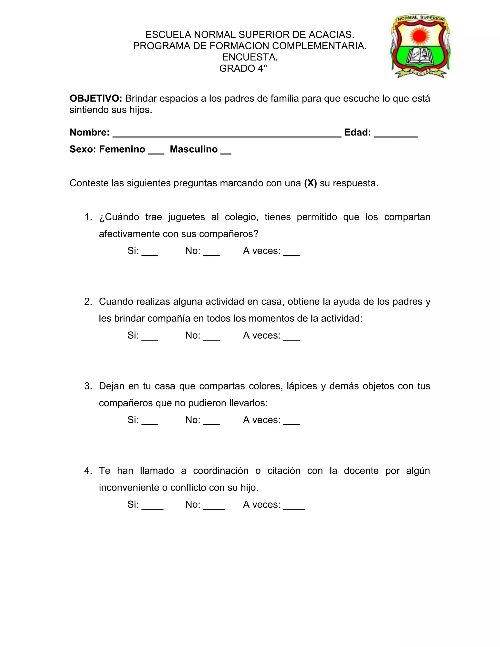 ESCUELA NORMAL SUPERIOR DE ACACIAS.
              PROGRAMA DE FORMACION COMPLEMENTARIA.
                            ENCUESTA.
                           GRADO 4°


OBJETIVO: Brindar espacios a los padres de familia para que escuche lo que está
sintiendo sus hijos.

Nombre: __________________________________________ Edad: ________
Sexo: Femenino ___ Masculino __


Conteste las siguientes preguntas marcando con una (X) su respuesta.


   1. ¿Cuándo trae juguetes al colegio, tienes permitido que los compartan
      afectivamente con sus compañeros?
            Si: ___       No: ___       A veces: ___




   2. Cuando realizas alguna actividad en casa, obtiene la ayuda de los padres y
      les brindar compañía en todos los momentos de la actividad:
            Si: ___       No: ___       A veces: ___




   3. Dejan en tu casa que compartas colores, lápices y demás objetos con tus
      compañeros que no pudieron llevarlos:
            Si: ___       No: ___       A veces: ___




   4. Te han llamado a coordinación o citación con la docente por algún
      inconveniente o conflicto con su hijo.
            Si: ____      No: ____      A veces: ____
 