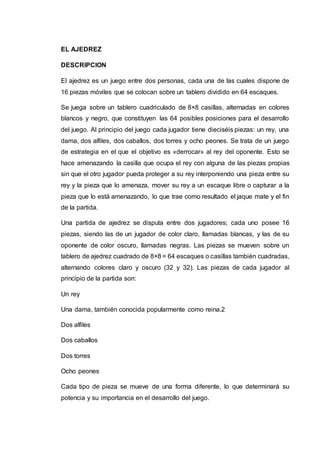 EL AJEDREZ 
DESCRIPCION 
El ajedrez es un juego entre dos personas, cada una de las cuales dispone de 
16 piezas móviles que se colocan sobre un tablero dividido en 64 escaques. 
Se juega sobre un tablero cuadriculado de 8×8 casillas, alternadas en colores 
blancos y negro, que constituyen las 64 posibles posiciones para el desarrollo 
del juego. Al principio del juego cada jugador tiene dieciséis piezas: un rey, una 
dama, dos alfiles, dos caballos, dos torres y ocho peones. Se trata de un juego 
de estrategia en el que el objetivo es «derrocar» al rey del oponente. Esto se 
hace amenazando la casilla que ocupa el rey con alguna de las piezas propias 
sin que el otro jugador pueda proteger a su rey interponiendo una pieza entre su 
rey y la pieza que lo amenaza, mover su rey a un escaque libre o capturar a la 
pieza que lo está amenazando, lo que trae como resultado el jaque mate y el fin 
de la partida. 
Una partida de ajedrez se disputa entre dos jugadores; cada uno posee 16 
piezas, siendo las de un jugador de color claro, llamadas blancas, y las de su 
oponente de color oscuro, llamadas negras. Las piezas se mueven sobre un 
tablero de ajedrez cuadrado de 8×8 = 64 escaques o casillas también cuadradas, 
alternando colores claro y oscuro (32 y 32). Las piezas de cada jugador al 
principio de la partida son: 
Un rey 
Una dama, también conocida popularmente como reina.2 
Dos alfiles 
Dos caballos 
Dos torres 
Ocho peones 
Cada tipo de pieza se mueve de una forma diferente, lo que determinará su 
potencia y su importancia en el desarrollo del juego. 
 