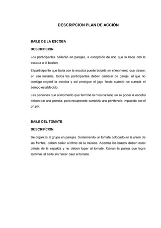DESCRIPCION PLAN DE ACCIÓN 
BAILE DE LA ESCOBA 
DESCRIPCION 
Los participantes bailarán en parejas, a excepción de uno que lo hace con la 
escoba o el bastón, 
El participante que baila con la escoba puede botarla en el momento que desee, 
en ese instante, todos los participantes deben cambiar de pareja, el que no 
consiga cogerá la escoba y así prosigue el jugo hasta cuando se cumpla el 
tiempo establecido. 
Las personas que al momento que termine la música tiene en su poder la escoba 
deben dar una prenda, para recuperarla cumplirá una penitencia impuesta por el 
grupo. 
BAILE DEL TOMATE 
DESCRIPCION 
Se organiza al grupo en parejas. Sosteniendo un tomate colocado en la unión de 
las frentes, deben bailar al ritmo de la música. Además los brazos deben estar 
detrás de la espalda y no deben topar al tomate. Ganan la pareja que logra 
terminar el baile sin hacer caer el tomate 
 