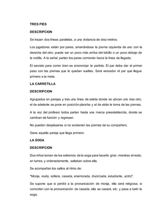 TRES PIES 
DESCRIPCION 
Se trazan dos líneas paralelas, a una distancia de diez metros. 
Los jugadores están por pares, amarrándose la pierna izquierda de uno con la 
derecha del otro; puede ser un poco más arriba del tobillo o un poco debajo de 
la rodilla. A la señal, parten los pares corriendo hacia la línea de llegada. 
El secreto para correr bien es sincronizar la partida. El par debe dar el primer 
paso con las piernas que le quedan sueltas. Será vencedor el par que llegue 
primero a la meta. 
LA CARRETILLA 
DESCRIPCION 
Agrupados en parejas y tras una línea de salida donde se ubican uno tras otro, 
el de adelante se pone en posición plancha y el de atrás le toma de las piernas. 
A la voz del profesor todos parten hasta una marca preestablecida, donde se 
cambian de función y regresan. 
No pueden desplazarse si no sostienen las piernas de su compañero. 
Gana aquella pareja que llega primero. 
LA SOGA 
DESCRIPCION 
Dos niños toman de los extremos de la soga para hacerlo girar, mientras el resto, 
en turnos y ordenadamente, saltaban sobre ella. 
Se acompañan los saltos al ritmo de: 
"Monja, viuda, soltera, casada, enamorada, divorciada, estudiante, actriz". 
Se supone que si perdió a la pronunciación de monja, ella será religiosa, si 
coinciden con la pronunciación de casada, ella se casará, etc. y pasa a batir la 
soga. 
 