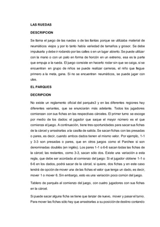 LAS RUEDAS 
DESCRIPCION 
Se llama el juego de las ruedas o de las llantas porque se utilizaba material de 
neumáticos viejos y por lo tanto había variedad de tamaños y grosor. Se debe 
impulsarla y debe ir rodando por las calles o en un lugar abierto. Se puede utilizar 
con la mano o con un palo en forma de horcón en un extremo, esa es la parte 
que empuja a la rueda. El juego consiste en hacerlo rodar sin que se caiga, si se 
encuentran en grupo de niños se puede realizar carreras, el niño que llegue 
primero a la meta, gana. Si no se encuentran neumáticos, se puede jugar con 
ulas. 
EL PARQUES 
DECRIPCION 
No existe un reglamento oficial del parqués3 y en las diferentes regiones hay 
diferentes variantes, que se enunciarán más adelante. Todos los jugadores 
comienzan con sus fichas en las respectivas cárceles. El primer turno se escoge 
por medio de los dados: el jugador que saque el mayor número es el que 
comienza el juego. A continuación, tiene tres oportunidades para sacar sus fichas 
de la cárcel y arrastrarlas a la casilla de salida. Se sacan fichas con las presadas 
o pares, es decir, cuando ambos dados tienen el mismo valor. Por ejemplo, 1-1 
y 3-3 son presadas o pares, que en otros juegos como el Parchee si son 
denominadas doublés (en inglés). Los pares 1-1 o 6-6 sacan todas las fichas de 
la cárcel; las restantes, como 3-3, sacan sólo dos. Existe una variación a esta 
regla, que debe ser acordada al comienzo del juego: Si el jugador obtiene 1-1 o 
6-6 en los dados, podrá sacar de la cárcel, si quiere, dos fichas y en este caso 
tendrá de opción de mover una de las fichas el valor que tenga un dado, es decir, 
mover 1 o mover 6. Sin embargo, esto es una variación poco común del juego. 
Tablero de parqués al comienzo del juego, con cuatro jugadores con sus fichas 
en la cárcel. 
Si puede sacar alguna ficha se tiene que lanzar de nuevo, mover y pasar el turno. 
Para mover las fichas sólo hay que arrastrarlas a su posición de destino contando 
 