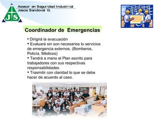 Coordinador de  Emergencias Dirigirá la evacuación Evaluará sin son necesarios lo servicios de emergencia externos. (Bomberos, Policía, Médicos) Tendrá a mano el Plan escrito para trabajadores con sus respectivas responsabilidades Trasmitir con claridad lo que se debe hacer de acuerdo al caso. 