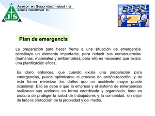 Plan de emergencia La preparación para hacer frente a una situación de emergencia constituye un elemento importante, para reducir sus consecuencias (humanas, materiales y ambientales), para ello es necesario que exista una planificación eficaz.  Es claro entonces, que cuando existe una preparación para emergencias, puede optimizarse el proceso de acción-reacción, y de esta forma minimizar los daños que un accidente mayor puede ocasionar. Ello se debe a que la empresa y el sistema de emergencias realizaran sus acciones en forma coordinada y organizada, todo en procura de proteger la salud de trabajadores y la comunidad, sin dejar de lado la protección de la propiedad y del medio.  