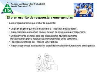 •  Pasos específicos explicando el papel del empleador durante una emergencia. El plan escrito de respuesta a emergencias Este programa tiene que incluir lo siguiente: •  Un  plan escrito  que esté disponible a  todos los trabajadores  •  Entrenamiento específico para el equipo de respuesta a emergencias. •  Entrenamiento general para los trabajadores NO directamente  Responsables por la respuesta a emergencias en la compañía. •  Prácticas rutinarias del Plan de Emergencia. 