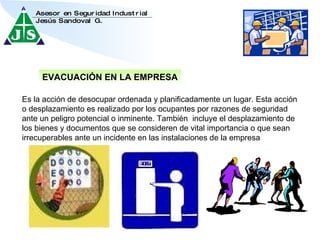 EVACUACIÓN EN LA EMPRESA Es la acción de desocupar ordenada y planificadamente un lugar. Esta acción o desplazamiento es realizado por los ocupantes por razones de seguridad ante un peligro potencial o inminente. También  incluye el desplazamiento de los bienes y documentos que se consideren de vital importancia o que sean irrecuperables ante un incidente en las instalaciones de la empresa 
