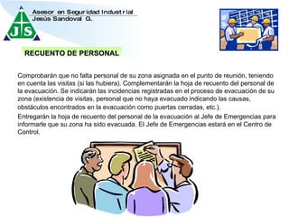 Entregarán la hoja de recuento del personal de la evacuación al Jefe de Emergencias para informarle que su zona ha sido evacuada. El Jefe de Emergencias estará en el Centro de Control. Comprobarán que no falta personal de su zona asignada en el punto de reunión, teniendo en cuenta las visitas (si las hubiera). Complementarán la hoja de recuento del personal de la evacuación. Se indicarán las incidencias registradas en el proceso de evacuación de su zona (existencia de visitas, personal que no haya evacuado indicando las causas, obstáculos encontrados en la evacuación como puertas cerradas, etc.).   RECUENTO DE PERSONAL 