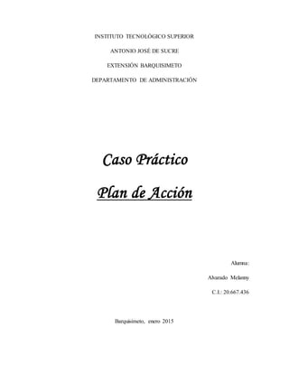 INSTITUTO TECNOLÓGICO SUPERIOR
ANTONIO JOSÉ DE SUCRE
EXTENSIÓN BARQUISIMETO
DEPARTAMENTO DE ADMINISTRACIÓN
Caso Práctico
Plan de Acción
Alumna:
Alvarado Melanny
C.I.: 20.667.436
Barquisimeto, enero 2015
 