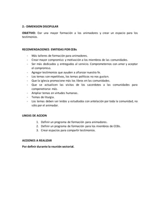 2.- DIMENSION DISCIPULAR
OBJETIVO: Dar una mayor formación a los animadores y crear un espacio para los
testimonios.
RECOMENDACIONES EMITIDAS POR CEBs
- Más talleres de formación para animadores.
- Crear mayor compromiso y motivación a los miembros de las comunidades.
- Ser más dedicados y entregados al servicio. Comprometernos con amor y aceptar
el compromiso.
- Agregar testimonios que ayuden a afianzar nuestra fe.
- Los temas son repetitivos, los temas políticos no nos gustan.
- Que la iglesia promocione más los libros en las comunidades.
- Que se actualicen las visitas de los sacerdotes a las comunidades para
compenetrarse más.
- Ampliar temas en virtudes humanas.
- Temas de liturgia.
- Los temas deben ser leídos y estudiados con antelación por toda la comunidad, no
sólo por el animador.
LINEAS DE ACCION
1. Definir un programa de formación para animadores.
2. Definir un programa de formación para los miembros de CEBs.
3. Crear espacios para compartir testimonios.
ACCIONES A REALIZAR
Por definir durante la reunión sectorial.
 