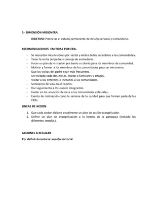 3.- DIMENSIÓN MISIONERA
OBJETIVO: Potenciar el estado permanente de misión personal y comunitario.
RECOMENDACIONES EMITIDAS POR CEBs
- Se necesitan más misiones por sector y visitas de los sacerdotes a las comunidades.
- Tener la visita del padre y consejo de animadores.
- Hacer un plan de visitación por barrio o colonia para los miembros de comunidad.
- Motivar y formar a los miembros de las comunidades para ser misioneros.
- Que las visitas del padre sean más frecuentes.
- Un invitado cada dos meses. Invitar a familiares y amigos.
- Visitar a los enfermos e invitarlos a las comunidades.
- Seminarios de vida en el Espíritu.
- Dar seguimiento a los nuevos integrantes.
- Invitar en los anuncios de misa a las comunidades eclesiales.
- Evento de motivación como la semana de la caridad para que formen parte de las
CEBs.
LINEAS DE ACCION
1. Que cada sector elabore anualmente un plan de acción evangelizador.
2. Definir un plan de evangelización a lo interno de la parroquia (incluido los
diferentes templos).
ACCIONES A REALIZAR
Por definir durante la reunión sectorial.
 