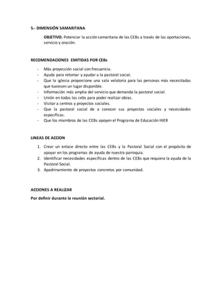 5.- DIMENSIÓN SAMARITANA
OBJETIVO. Potenciar la acción samaritana de las CEBs a través de las aportaciones,
servicio y oración.
RECOMENDACIONES EMITIDAS POR CEBs
- Más proyección social con frecuencia.
- Ayuda para retomar y ayudar a la pastoral social.
- Que la iglesia proporcione una sala velatoria para las personas más necesitadas
que tuviesen un lugar disponible.
- Información más amplia del servicio que demanda la pastoral social.
- Unión en todas las cebs para poder realizar obras.
- Visitar a centros y proyectos sociales.
- Que la pastoral social de a conocer sus proyectos sociales y necesidades
específicas.
- Que los miembros de las CEBs apoyen el Programa de Educación IHER
LINEAS DE ACCION
1. Crear un enlace directo entre las CEBs y la Pastoral Social con el propósito de
apoyar en los programas de ayuda de nuestra parroquia.
2. Identificar necesidades específicas dentro de las CEBs que requiera la ayuda de la
Pastoral Social.
3. Apadrinamiento de proyectos concretos por comunidad.
ACCIONES A REALIZAR
Por definir durante la reunión sectorial.
 
