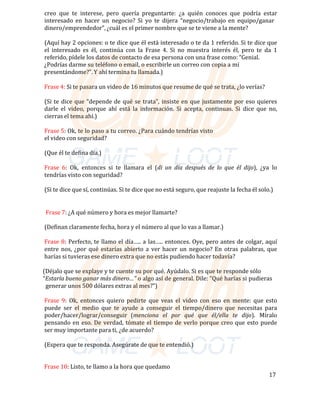creo	 que	 te	 interese,	 pero	 quería	 preguntarte:	 ¿a	 quién	 conoces	 que	 podría	 estar	
interesado	 en	 hacer	 un	 negocio?	 Si	 yo	 te	 dijera	 “negocio/trabajo	 en	 equipo/ganar	
dinero/emprendedor”,	¿cuál	es	el	primer	nombre	que	se	te	viene	a	la	mente?	
	
(Aquí	hay	2	opciones:	o	te	dice	que	él	está	interesado	o	te	da	1	referido.	Si	te	dice	que	
el	 interesado	 es	 él,	 continúa	 con	 la	 Frase	 4.	 Si	 no	 muestra	 interés	 él,	 pero	 te	 da	 1	
referido,	pídele	los	datos	de	contacto	de	esa	persona	con	una	frase	como:	“Genial.	
																																¿Podrías	darme	su	teléfono	o	email,	o	escribirle	un	correo	con	copia	a	mí	
																																presentándome?”.	Y	ahí	termina	tu	llamada.)	
	
																																Frase	4:	Si	te	pasara	un	video	de	16	minutos	que	resume	de	qué	se	trata,	¿lo	verías?	
	
(Si	te	dice	que	“depende	de	qué	se	trata”,	insiste	en	que	justamente	por	eso	quieres	
darle	 el	 video,	 porque	 ahí	 está	 la	 información.	 Si	 acepta,	 continuas.	 Si	 dice	 que	 no,	
cierras	el	tema	ahí.)	
	
Frase	5:	Ok,	te	lo	paso	a	tu	correo.	¿Para	cuándo	tendrías	visto	
el	video	con	seguridad?	
	
(Que	él	te	defina	día.)	
	
Frase	 6:	 Ok,		entonces	 si	 te	 llamara		el	 (di	 un	 día	 después	 de	 lo	 que	 él	 dijo),	 ¿ya		lo	
tendrías	visto	con	seguridad?	
	
(Si	te	dice	que	sí,	continúas.	Si	te	dice	que	no	está	seguro,	que	reajuste	la	fecha	él	solo.)	
	
	
																																	Frase	7:	¿A	qué	número	y	hora	es	mejor	llamarte?	
	
(Definan	claramente	fecha,	hora	y	el	número	al	que	lo	vas	a	llamar.)	
	
Frase	8:	Perfecto,	te	llamo	el	día…..	a	las…..	entonces.	Oye,	pero	antes	de	colgar,	aquí	
entre	 nos,	¿por	qué	estarías	abierto	a	 ver	hacer	 un	 negocio?	En	 otras	 palabras,	que	
harías	si	tuvieras	ese	dinero	extra	que	no	estás	pudiendo	hacer	todavía?	
	
																															(Déjalo	que	se	explaye	y	te	cuente	su	por	qué.	Ayúdalo.	Si	es	que	te	responde	sólo		
																															“Estaría	bueno	ganar	más	dinero…”	o	algo	así	de	general.	Dile:	“Qué	harías	si	pudieras		
																																	generar	unos	500	dólares	extras	al	mes?”)	
	
Frase	 9:	 Ok,	 entonces	 quiero	 pedirte	 que	 veas	 el	 video	 con	 eso	 en	 mente:	 que	 esto	
puede	 ser	 el	 medio	 que	 te	 ayude	 a	 conseguir	 el	 tiempo/dinero	 que	 necesitas	 para	
poder/hacer/lograr/conseguir	 (menciona	 el	 por	 qué	 que	 él/ella	 te	 dijo).	 Míralo	
pensando	en	eso.	De	verdad,	tómate	el	tiempo	de	verlo	porque	creo	que	esto	puede	
ser	muy	importante	para	ti,	¿de	acuerdo?	
	
(Espera	que	te	responda.	Asegúrate	de	que	te	entendió.)	
		
	
																																Frase	10:	Listo,	te	llamo	a	la	hora	que	quedamo	
17	
 