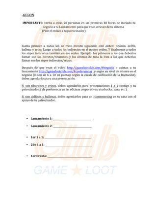 ACCION	
																																						
																																							IMPORTANTE:	 Invita	 a	 estas	 20	 personas	en	 las	 primeras	48	 horas	de	 iniciado	tu		
																																																															negocio	a	tu	Lanzamiento	para	que	vean	atravez	de	tu	sistema			
																																																														(Pide	el	enlace	a	tu	patrocinador).	
	
																						
	
Llama		primero	 a		todos		los		de		trato		directo	 siguiendo	 este		orden:		tiburón,		delfín,	
ballena	y	erizo.	Luego	a	todos	los	indirectos	en	el	mismo	orden.	Y	finalmente	a	todos	
los	súper	indirectos	también	en	ese	orden.	Ejemplo:	los	primeros	a	los	que	deberías	
llamar	 son	 los	 directos/tiburones,	 y	 los	 últimos	 de	 toda	 la	 lista	 a	 los	 que	 deberías	
llamar	son	los	súper	indirectos/erizos.	
	
Después	 de	 que	 vean	 el	 video	 http://gamelootclub.com/#negocio	 o	 asistan	 a	 tu	
lanzamiento	http://gamelootclub.com/#conferencias	,	y	según	su	nivel	de	interés	en	el	
negocio	(si	son	de	6	a	10	en	puntaje	según	la	escala	de	calificación	de	la	Invitación),	
debes	agendarlos	para	una	presentación.	
	
Si son tiburones y erizos,	 debes	 agendarlos	para	 presentaciones	1 a 1	 contigo	 y	 tu	
patrocinador.	(	de	preferencia	en	las	oficinas	corporativas,	sturbucks	,	casa,	etc	).	
	
Si son delfines y ballenas,	debes	agendarlos	para	un	Homemeeting	en	tu	casa	con	el	
apoyo	de	tu	patrocinador.	
	
	
	
	
• Lanzamiento	1:	
	
• Lanzamiento	2:	
	
• 1er	1	a	1:	
	
• 2do	1	a	1:	
	
• 1er	Evento:	
 