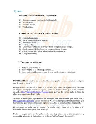 4)	Invita	
	
4	REGLAS	EMOCIONALES	DE	LA	INVITACIÓN:	
	
4.1			Desapégate	emocionalmente	del	Resultado.	
4.2			Sé	tú	Mismo.	
4.3			Muestra	Pasión.	
4.4			Ten	Postura.	
	
8	PASOS	DE	UNA	INVITACIÓN	PROFESIONAL:	
	
8.1			Muéstrate	apurado.	
8.2			Hazle	un	cumplido	al	prospecto.	
8.3			Haz	la	invitación.	
8.4			Si	yo	te…,	¿tú…?	
8.5			Confirmación	#1:	Saca	al	prospecto	un	compromiso	de	tiempo.	
8.6			Confirmación	#2:	Confirma	ese	compromiso	de	tiempo.	
8.7			Confirmación	#3:	Define	la	hora	del	próximo	contacto.	
8.8			Cuelga	el	teléfono.	
	
	
3: Tres tipos de invitacion
	
1.			Directa	(Esto	es	para	ti).	
2.			Indirecta	(No	sé	si	esto	sea	para	ti	o	no).	
3.			Súper	Indirecta	(Esto	no	es	para	ti,	pero	puedes	conocer	a	alguien).	
	
	
	
	
IMPORTANTE:	El	 objetivo	de	 la	 invitación	no	 es	 que	 la	 persona	se	 reúna	 contigo	ni	
que	firme	en	tu	negocio.	
	
El	objetivo	de	la	invitación	es	saber	si	la	persona	está	abierta	a	la	posibilidad	de	hacer	
un	negocio	contigo	(o	referirte	a	alguien)	y	si	tiene	buena	actitud,	y	si	es	así,	enviarle	
un	 video	 http://gamelootclub.com/#negocio	 para	 que	 vea	 de	 qué	 se	 trata.	 Se	 trata	 de	
abrir	al	prospecto,	no	de	cerrarlo.	
	
Tú	 eres	 el	 mensajero	 cuyo	 trabajo	 es	 entregar	 una	 herramienta	 que	 hable	 por	 ti	
http://gamelootclub.com		Eso	es	duplicable.	No	te	interpongas	entre	el	prospecto	y	la	
herramienta	queriendo	ser	tú	quien	explique	todo.	Que	la	herramienta	lo	haga	por	ti.	
	
El		prospecto		no		debe		ver		el		negocio		“a		través		tuyo”.		Debe		verlo		“gracias		a		ti”.	
Recuerda:	eres	el	mensajero,	no	el	mensaje.	
	
No	 te	 preocupes	 tanto	 por	 las	 palabras.	 Lo	 más	 importante	 es	 tu	 energía,	 postura	 y	
pasión.	(Ver	ejemplos	de	Invitaciones	en	el	Anexo	1	al	final	de	este	documento).	
 