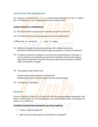 5)	Presenta	y	Haz	Seguimiento	
	
Las		primeras		presentaciones		1		a		1		o		Lanzamientos	Meetings		lo		hará		tu		Upline		
por		ti.	El	Objetivo	es	que	te	independices	lo	más	rápido	posible.	
	
		
ESTRUCTURADETU	LANZAMIENTO:	
	
5.1		Das	la	bienvenida	a	la	gente	y	les	recuerdas	por	qué	los		invitaste.	
	
5.2		Presentas	el	video	y	le	pones	play	para	que	lo	vean	todos	juntos.	
	
	
5.3Muestras	 los	 productos	 	 	 y	 	 como	 se	 juegan																																															
.
	
	
5.4			Edificas	a	tu	upline	y	lo	presentas	(sea	que	esté	contigo	en	persona	o		
								conectado	virtualmente).	Él	responde	algunas	preguntas	y	cuenta	su	testimonio.	
	
5.5			Tu	upline	te	devuelve	la	palabra	a	ti	y	tú	cierras	con	la	fórmula	yo---tú---los	dos:	o		
										sea,	les	cuentas	a	tus	invitados	por	qué	tú	has	decidido	comenzar	este	negocio,		
										luego	qué	les	explicasla	razón	de	la	invitación,	afirmando	que	juntos	lo	podrán		
									lograr,	trabajando	en	equipo.	
	
	
	
																																5.6				Les	preguntas	qué	número	son:		
	
																																											a)	Quien	quiere	referir	productos	y	disfrutarlos	
																																											b)	Quien	quiere	tener	su	propio	negocio	de	red	y	formar	equipo	
	
5.7			Los	Registras	y	Agradeces.	
	
	
	
	
6)	Cierra	
	
Cerrar	es	obtener	un	buen	SÍ	o	un	buen	NO.	Para	eso	hacemos	algunas	preguntas.	Esta	
parte	 la	 debes	 hacer	 tú	 con	 tu	 prospecto,	 no	 tu	 patrocinador,	 pues	 tu	 prospecto	 te	
conoce	a	ti	y	confía	en	ti.	
	
Tu Upline terminará la presentación con estas preguntas:	
	
• Y	esto	es.	¿Alguna	pregunta?	
	
• ¿Qué	fue	lo	que	más	te	gustó:	¿los	productos	o	el	negocio?	
 