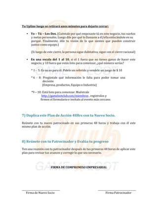 Tu Upline luego se retirará unos minutos para dejarte cerrar:	
	
• Yo	–	Tú	–	Los	Dos.	(Cuéntale	por	qué	empezaste	tú	en	este	negocio,	tus	sueños	
y	metas	personales.	Luego	dile	por	qué	lo	llamaste	a	él/ella	enfocándote	en	su	
porqué.		Finalmente,		dile		tu		visión		de		lo		que		sientes		que		pueden		construir	
juntos	como	equipo.)	
	
(Si	luego	de	este	cierre,	la	persona	sigue	dubitativa,	sigue	con	el	cierre	racional)	
	
	
• En	 una	 escala	 del	 1	 al	 10,	 si	 el	 1	 fuera	que	 no	tienes	ganas	 de	hacer	este	
negocio,	y	10	fuera	que	estás	listo	para	comenzar,	¿qué	número	serías?	
	
*	1	---						5:	Es	no	es	para	él.	Pídele	un	referido	y	vendele	un	juego	de	$	10	
	
*	6		---						8:		Pregúntale		qué		información		le		falta		para		poder		tomar		una			
														decisión	
																(Empresa,	productos,	Equipo	o	Industria)	
	
																																														*9	–	10:	Está	listo	para	comenzar.	Muéstrale				
									http://gamelootclub.com/miembros	,	registralos	y		
														firmen	el	formulario	e	invítalo	al	evento	más	cercano.					
	
	
	
7)	Duplica	este	Plan	de	Acción	48Hrs	con	tu	Nuevo	Socio.	
	
Reúnete	 con	 tu	 nuevo	 patrocinado	 en	 sus	 primeras	 48	 horas	 y	 trabaja	 con	 él	 este	
mismo	plan	de	acción.	
	
	
	
	
8)	Reúnete	con	tu	Patrocinador	y	Evalúa	tu	progreso	
	
Ten	una	reunión	con	tu	patrocinador	después	de	tus	primeras	48	horas	de	aplicar	este	
plan	para	revisar	tus	avances	y	corregir	lo	que	sea	necesario.	
	
	
	
	
FIRMA	DE	COMPROMISO	EMPRESARIAL	
	
	
	
	
	
	
	
	
						Firma	de	Nuevo	Socio	 Firma	Patrocinador	
 