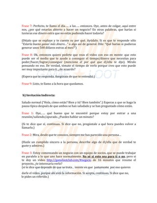Frase	7:	Perfecto,	te	llamo	el	día…..	a	las…..	entonces.	Oye,	antes	de	colgar,	aquí	entre	
nos,	 ¿por	 qué	 estarías	 abierto	 a	 hacer	 un	 negocio?	 En	 otras	 palabras,	 que	 harías	 si	
tuvieras	ese	dinero	extra	que	no	estás	pudiendo	hacer	todavía?	
	
(Déjalo	que	 se	 explaye	 y	 te	 cuente	 su	 por	 qué.	 Ayúdalo.	 Si	 es	 que	 te	 responde	sólo	
“Estaría	bueno	ganar	más	dinero…”	o	algo	así	de	general.	Dile:	“Qué	harías	si	pudieras	
generar	unos	500	dólares	extras	al	mes?”)	
	
Frase	 8:	 Ok,	 entonces	 quiero	 pedirte	 que	 veas	 el	 video	 con	 eso	 en	 mente:	 que	 esto	
puede	 ser	 el	 medio	 que	 te	 ayude	 a	 conseguir	 el	 tiempo/dinero	 que	 necesitas	 para	
poder/hacer/lograr/conseguir	 (menciona	 el	 por	 qué	 que	 él/ella	 te	 dijo).	 Míralo	
pensando	en	eso.	De	verdad,	tómate	el	tiempo	de	verlo	porque	creo	que	esto	puede	
ser	muy	importante	para	ti,	¿de	acuerdo?	
(Espera	que	te	responda.	Asegúrate	de	que	te	entendió.)	
Frase	9:	Listo,	te	llamo	a	la	hora	que	quedamos.	
	
	
	
b)	Invitación	Indirecta:	
	
Saludo	normal	(“Hola,	cómo	estás?	Bien	y	tú?	Bien	también”.)	Esperas	a	que	se	haga	la	
pausa	típica	después	de	que	ambos	se	han	saludado	y	se	han	preguntado	cómo	están.	
	
Frase	 1:	 Oye,…..	 qué	 bueno	 que	 te	 encontré	 porque	 estoy	 por	 entrar	 a	 una	
reunión/saliendo/apurado.	¿Puedes	hablar	un	minuto?	
	
(Si	 te	 dice	 que	 sí,	 continuas.	 Si	 dice	 que	 no,	 pregúntale	 a	 qué	 hora	 puedes	volver	a	
llamarlo.)	
	
Frase	2:	Mira,	desde	que	te	conozco,	siempre	me	has	parecido	una	persona…	
	
(Hazle	 un	 cumplido	 sincero	 a	 la	 persona,	 describe	 algo	 de	 él/ella	 que	 de	 verdad	 te	
guste	y	admires.)	
	
Frase	3:	Estoy	comenzando	un	negocio	con	un	equipo	de	socios,	que	se	puede	trabajar	
en	paralelo	a	lo	que	uno	hace	normalmente.	No sé si esto sea para ti o no,	pero	si	
te	 doy	 un	 video	 http://gamelootclub.com/#negocio	 de	 16	 minutos	 que	 resume	 el	
proyecto,	¿te	interesaría	verlo?	
(si	te	dice	que	depende	de	que	se	trata	,		insiste	en	que		justamente		por	eso	quieres		
	
darle	el	video,	porque	ahí	está	la	información.	Si	acepta,	continuas.	Si	dice	que	no,	
																													le	pides	un	referido.)	
 