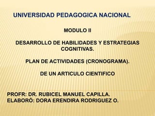 UNIVERSIDAD PEDAGOGICA NACIONAL
MODULO II
DESARROLLO DE HABILIDADES Y ESTRATEGIAS
COGNITIVAS.
PLAN DE ACTIVIDADES (CRONOGRAMA).
DE UN ARTICULO CIENTIFICO
PROFR: DR. RUBICEL MANUEL CAPILLA.
ELABORÓ: DORA ERENDIRA RODRIGUEZ O.
 