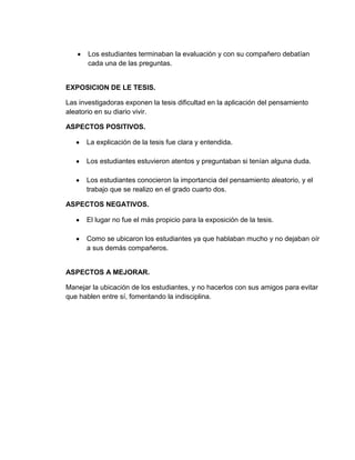 Los estudiantes terminaban la evaluación y con su compañero debatían
       cada una de las preguntas.


EXPOSICION DE LE TESIS.

Las investigadoras exponen la tesis dificultad en la aplicación del pensamiento
aleatorio en su diario vivir.

ASPECTOS POSITIVOS.

      La explicación de la tesis fue clara y entendida.

      Los estudiantes estuvieron atentos y preguntaban si tenían alguna duda.

      Los estudiantes conocieron la importancia del pensamiento aleatorio, y el
      trabajo que se realizo en el grado cuarto dos.

ASPECTOS NEGATIVOS.

      El lugar no fue el más propicio para la exposición de la tesis.

      Como se ubicaron los estudiantes ya que hablaban mucho y no dejaban oír
      a sus demás compañeros.


ASPECTOS A MEJORAR.

Manejar la ubicación de los estudiantes, y no hacerlos con sus amigos para evitar
que hablen entre sí, fomentando la indisciplina.
 
